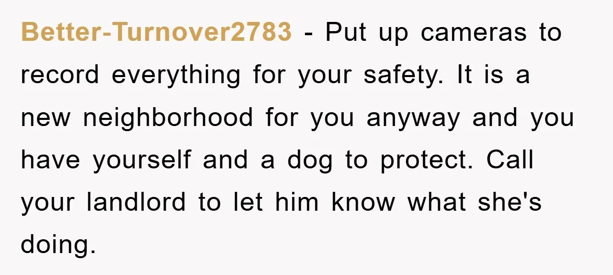Better-Turnover2783 − Put up cameras to record everything for your safety. It is a new neighborhood for you anyway and you have yourself and a dog to protect. Call your...