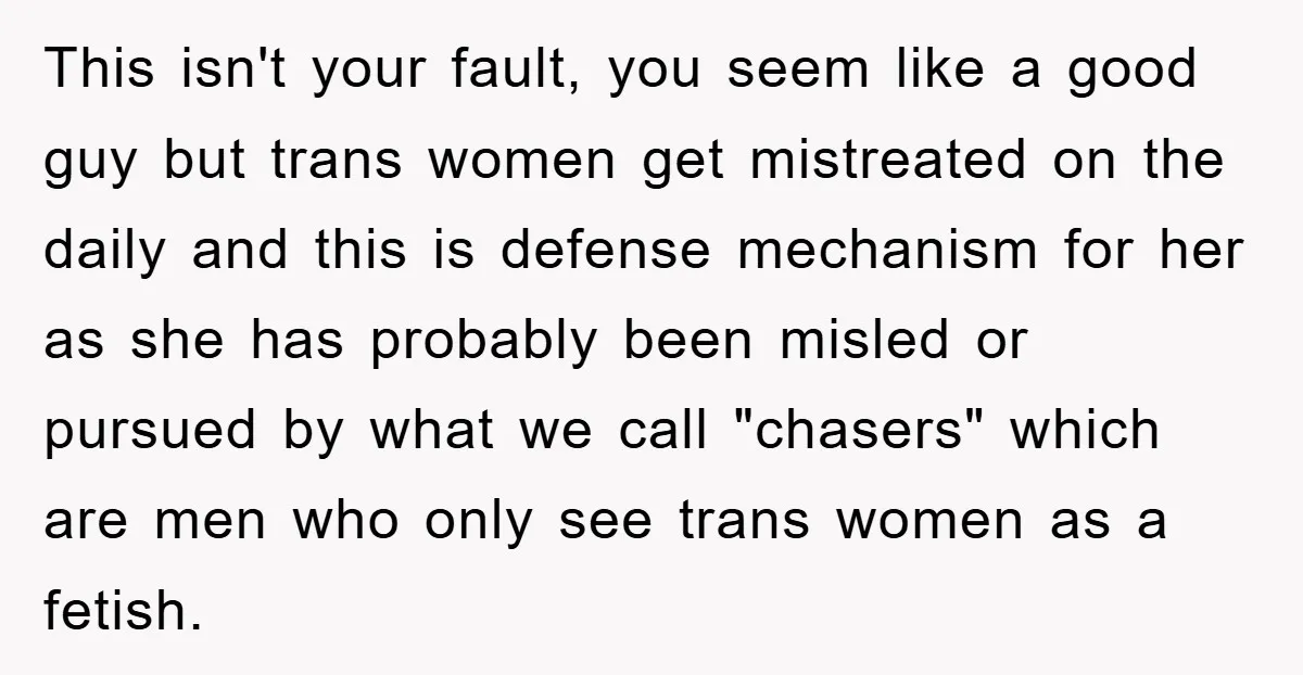 This isn't your fault, you seem like a good guy but trans women get mistreated on the daily and this is defense mechanism for her as she has probably been...