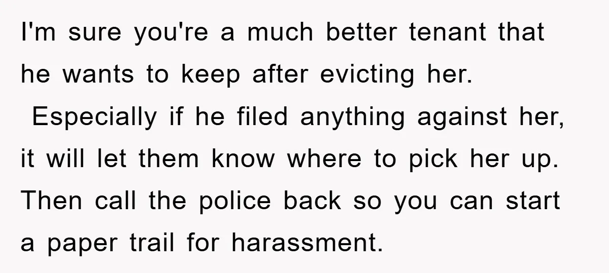 I'm sure you're a much better tenant that he wants to keep after evicting her. Especially if he filed anything against her, it will let them know where to pick...