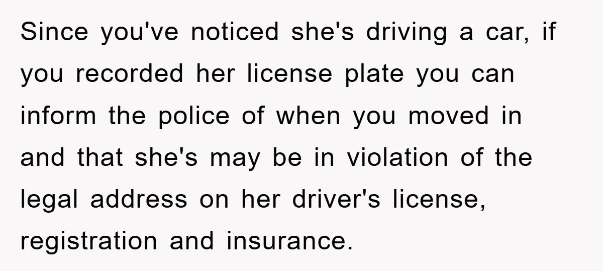 Since you've noticed she's driving a car, if you recorded her license plate you can inform the police of when you moved in and that she's may be in violation...