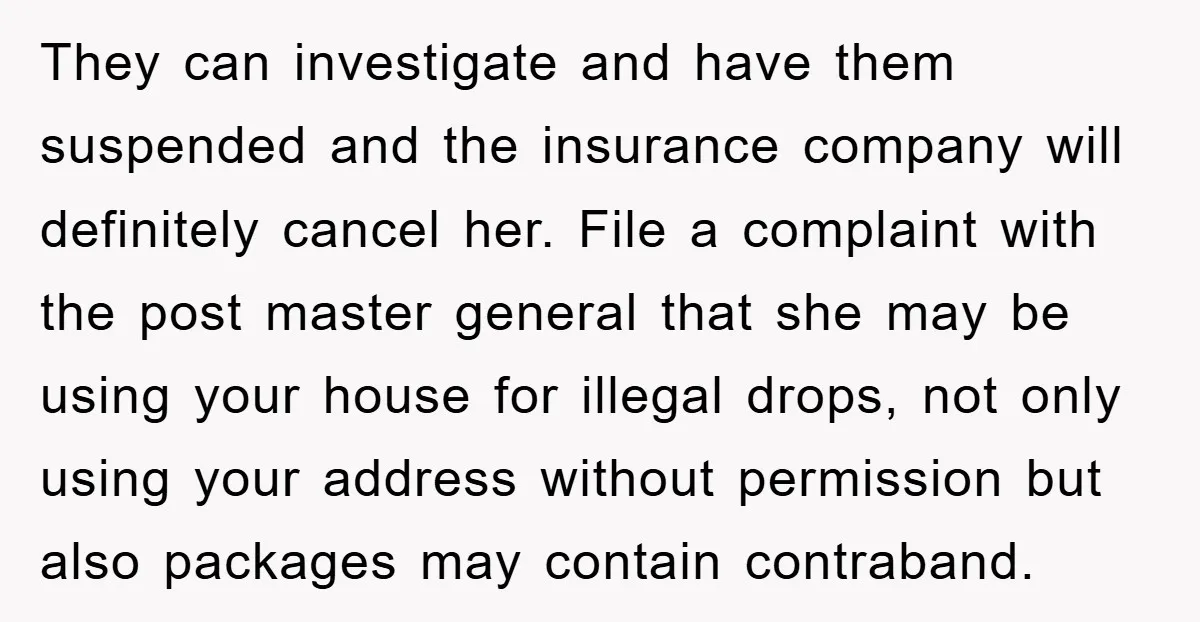 They can investigate and have them suspended and the insurance company will definitely cancel her. File a complaint with the post master general that she may be using your house...