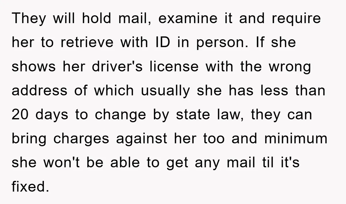 They will hold mail, examine it and require her to retrieve with ID in person. If she shows her driver's license with the wrong address of which usually she has...