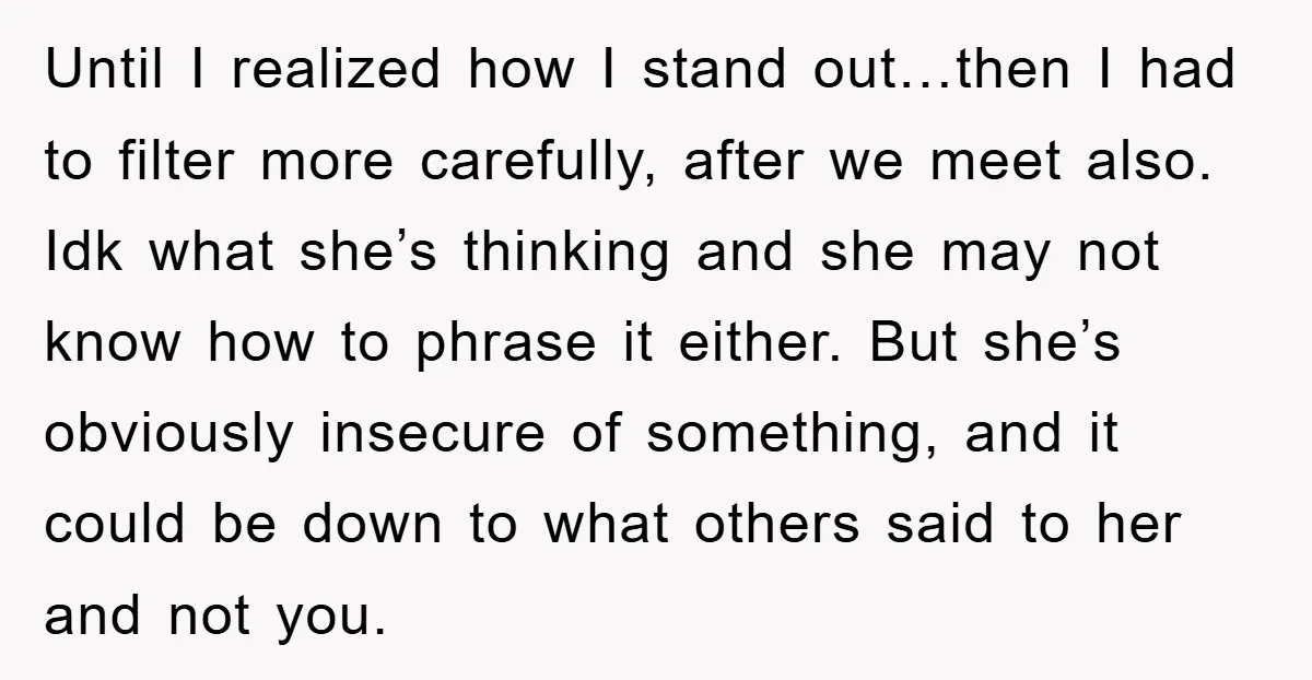 Until I realized how I stand out…then I had to filter more carefully, after we meet also. Idk what she’s thinking and she may not know how to phrase it...