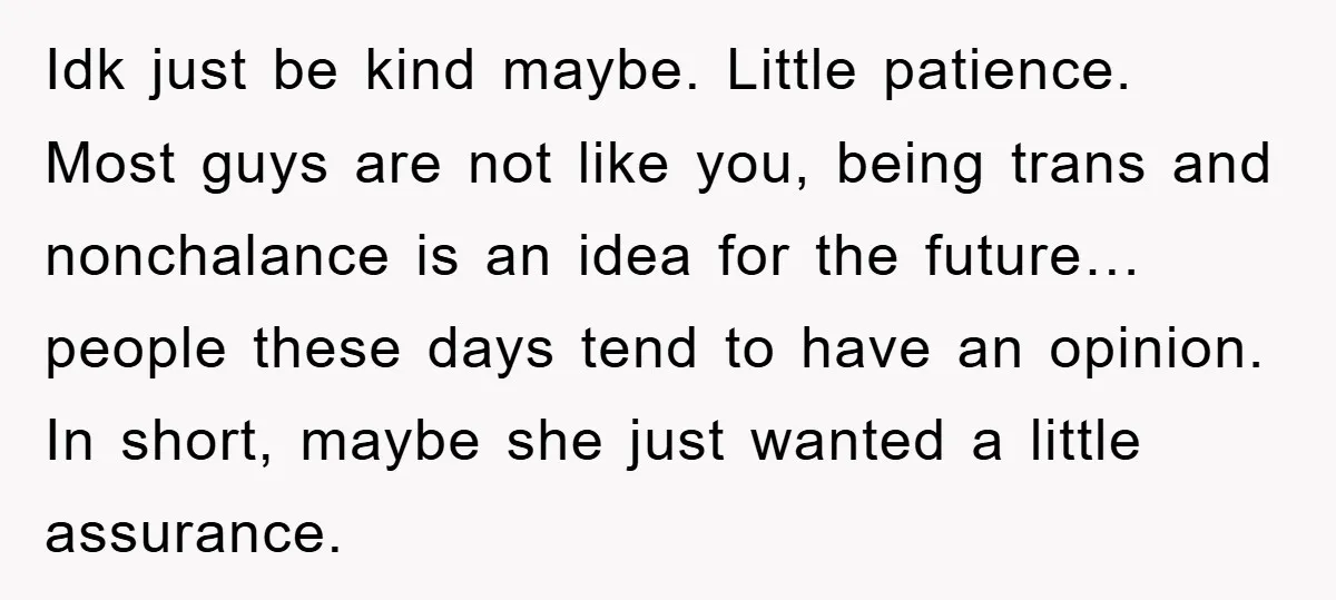 Idk just be kind maybe. Little patience. Most guys are not like you, being trans and nonchalance is an idea for the future…people these days tend to have an opinion....