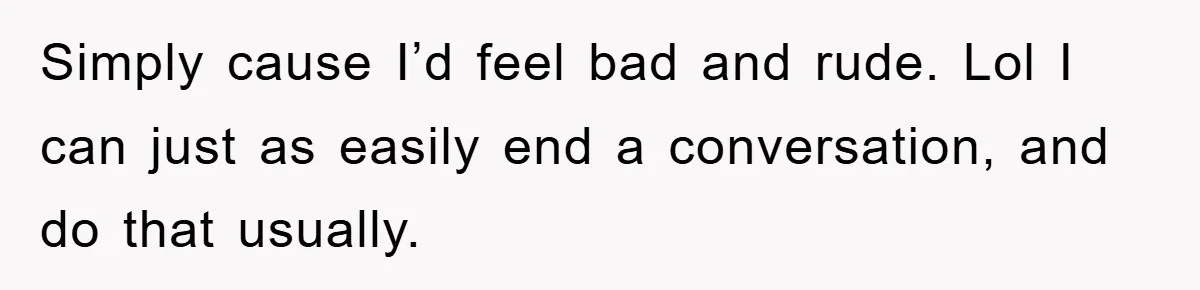 Simply cause I’d feel bad and rude. Lol I can just as easily end a conversation, and do that usually.