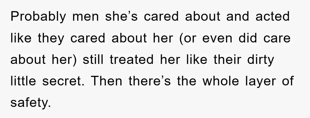 Probably men she’s cared about and acted like they cared about her (or even did care about her) still treated her like their dirty little secret. Then there’s the whole...
