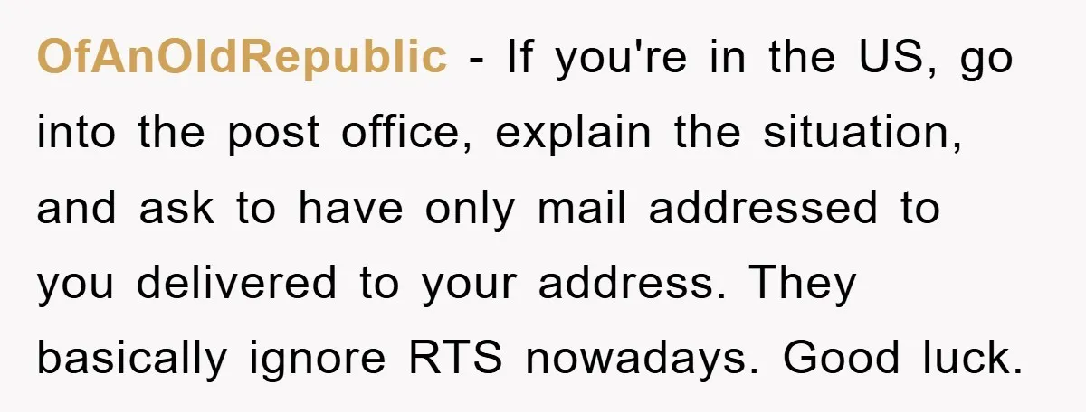 OfAnOldRepublic − If you're in the US, go into the post office, explain the situation, and ask to have only mail addressed to you delivered to your address. They basically...