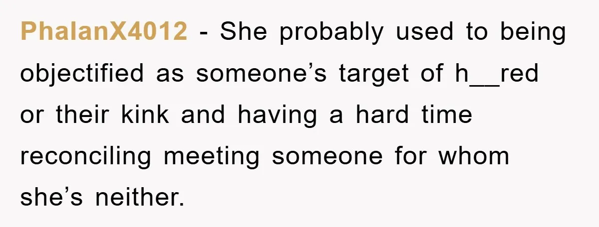 PhalanX4012 − She probably used to being objectified as someone’s target of h__red or their kink and having a hard time reconciling meeting someone for whom she’s neither.