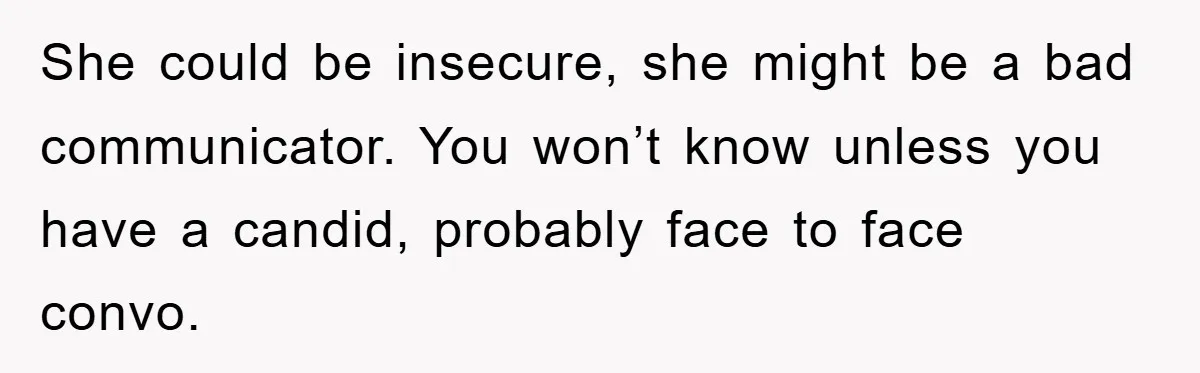 She could be insecure, she might be a bad communicator. You won’t know unless you have a candid, probably face to face convo.