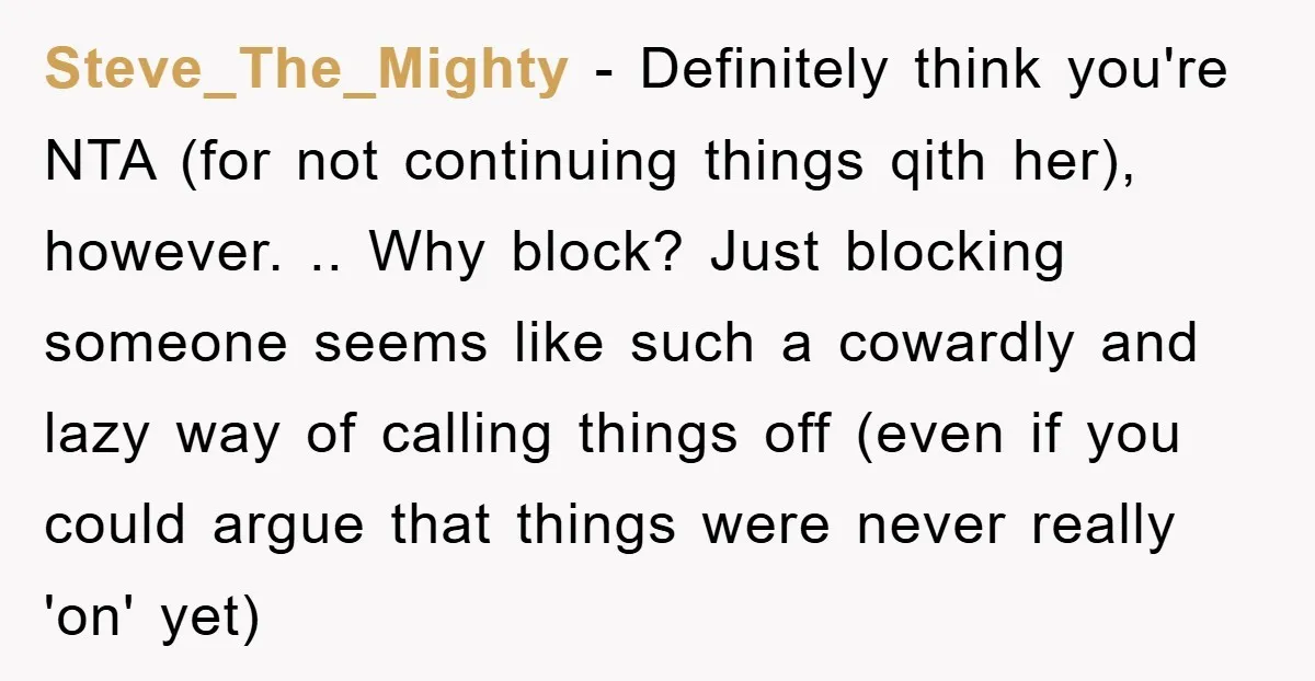 Steve_The_Mighty − Definitely think you're NTA (for not continuing things qith her), however. .. Why block? Just blocking someone seems like such a cowardly and lazy way of calling things...