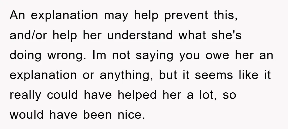 An explanation may help prevent this, and/or help her understand what she's doing wrong. Im not saying you owe her an explanation or anything, but it seems like it really...