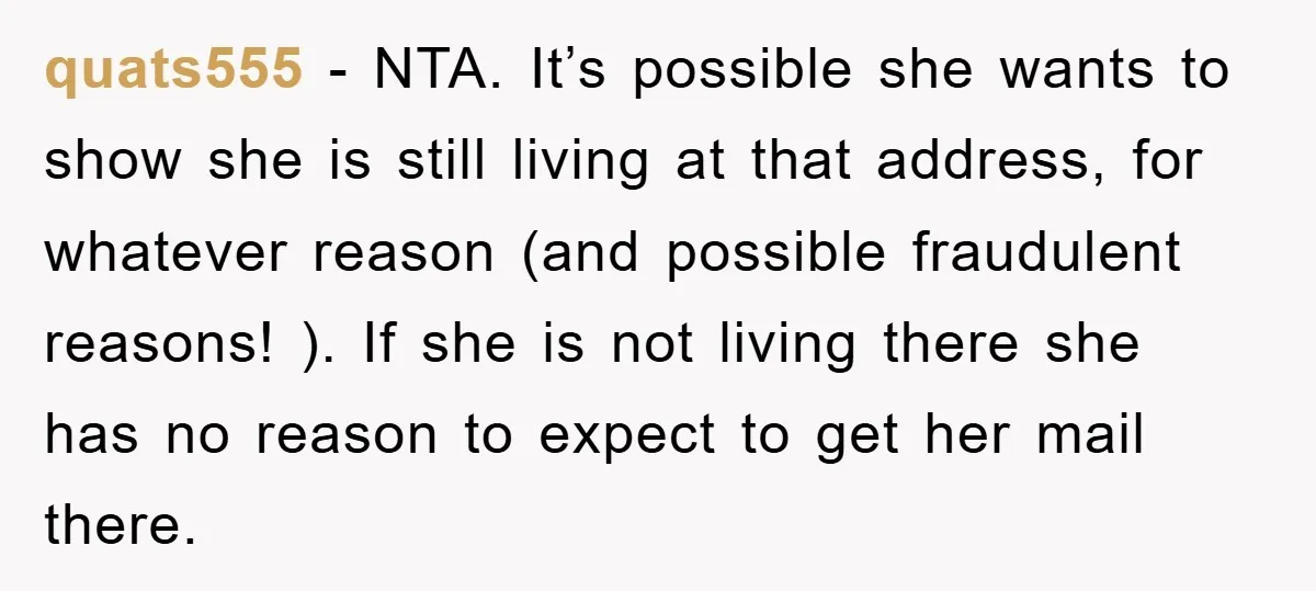 quats555 − NTA. It’s possible she wants to show she is still living at that address, for whatever reason (and possible fraudulent reasons! ). If she is not living there...