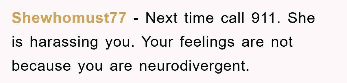 Shewhomust77 − Next time call 911. She is harassing you. Your feelings are not because you are neurodivergent.