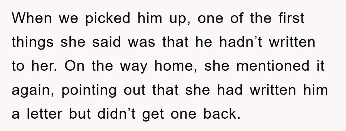 When we picked him up, one of the first things she said was that he hadn’t written to her. On the way home, she mentioned it again, pointing out that...