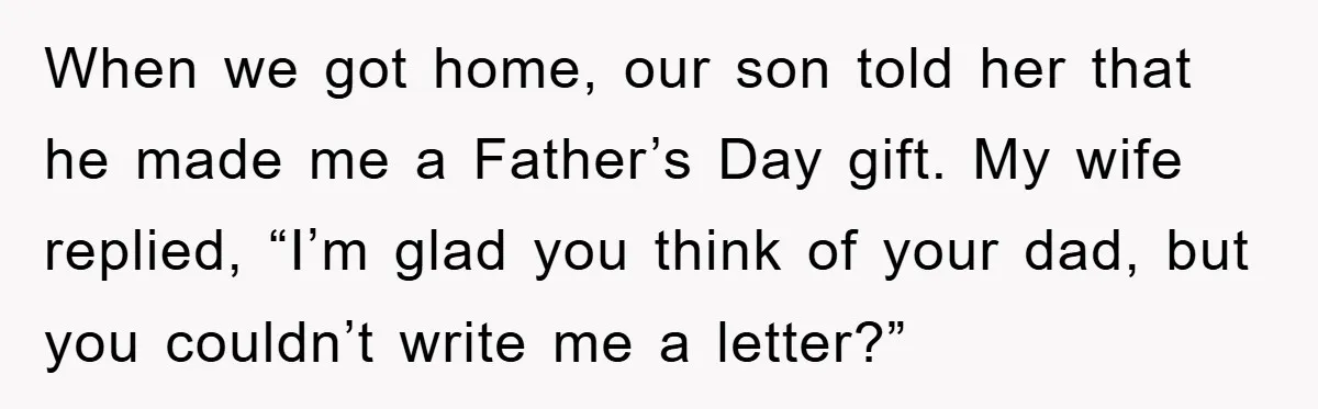 When we got home, our son told her that he made me a Father’s Day gift. My wife replied, “I’m glad you think of your dad, but you couldn’t write...