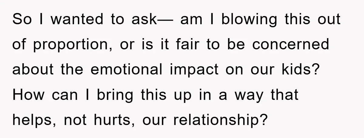 So I wanted to ask— am I blowing this out of proportion, or is it fair to be concerned about the emotional impact on our kids? How can I bring...