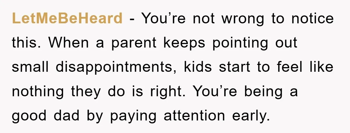 LetMeBeHeard - You’re not wrong to notice this. When a parent keeps pointing out small disappointments, kids start to feel like nothing they do is right. You’re being a good...