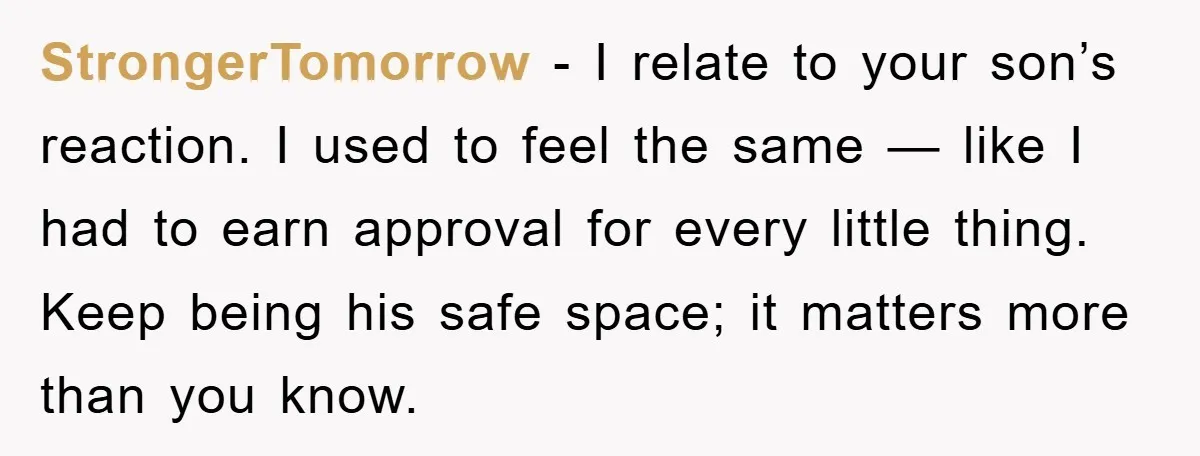 StrongerTomorrow - I relate to your son’s reaction. I used to feel the same — like I had to earn approval for every little thing. Keep being his safe space;...
