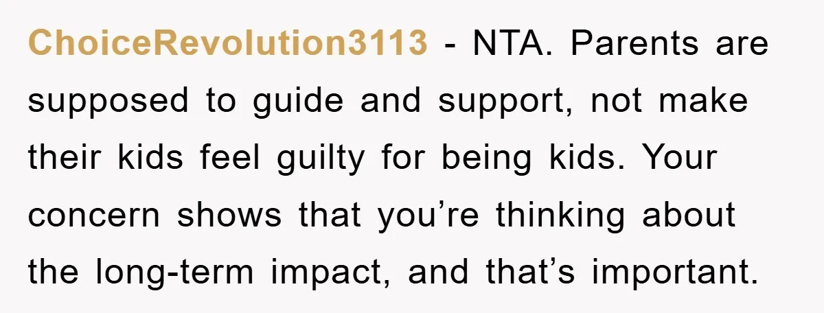 ChoiceRevolution3113 - NTA. Parents are supposed to guide and support, not make their kids feel guilty for being kids. Your concern shows that you’re thinking about the long-term impact, and...