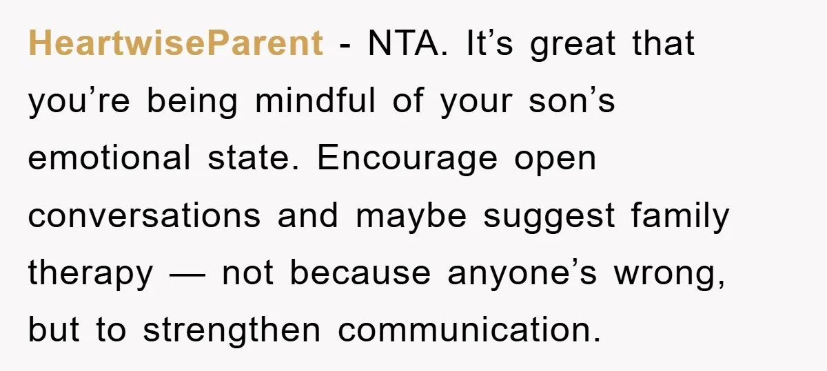 HeartwiseParent - NTA. It’s great that you’re being mindful of your son’s emotional state. Encourage open conversations and maybe suggest family therapy — not because anyone’s wrong, but to strengthen...
