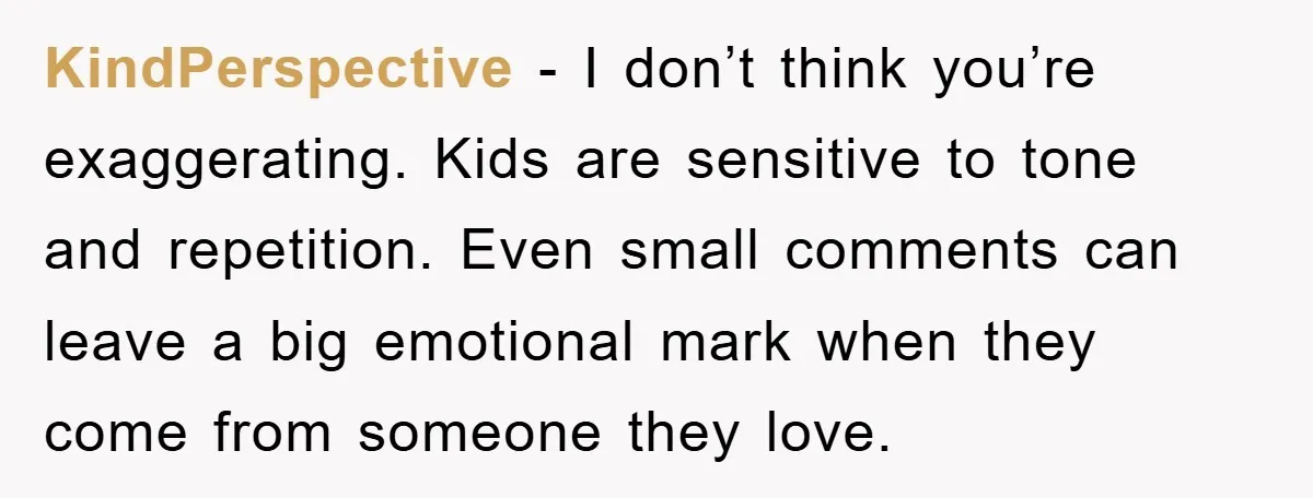 KindPerspective - I don’t think you’re exaggerating. Kids are sensitive to tone and repetition. Even small comments can leave a big emotional mark when they come from someone they love.