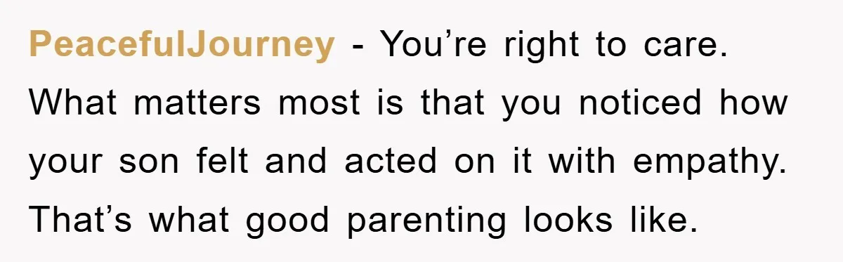 PeacefulJourney - You’re right to care. What matters most is that you noticed how your son felt and acted on it with empathy. That’s what good parenting looks like.
