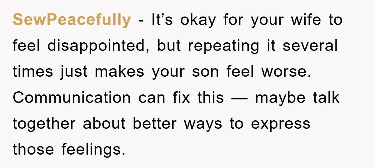 SewPeacefully - It’s okay for your wife to feel disappointed, but repeating it several times just makes your son feel worse. Communication can fix this — maybe talk together about...