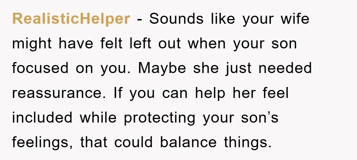 RealisticHelper - Sounds like your wife might have felt left out when your son focused on you. Maybe she just needed reassurance. If you can help her feel included while...