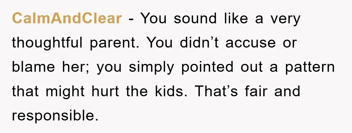 CalmAndClear - You sound like a very thoughtful parent. You didn’t accuse or blame her; you simply pointed out a pattern that might hurt the kids. That’s fair and responsible.