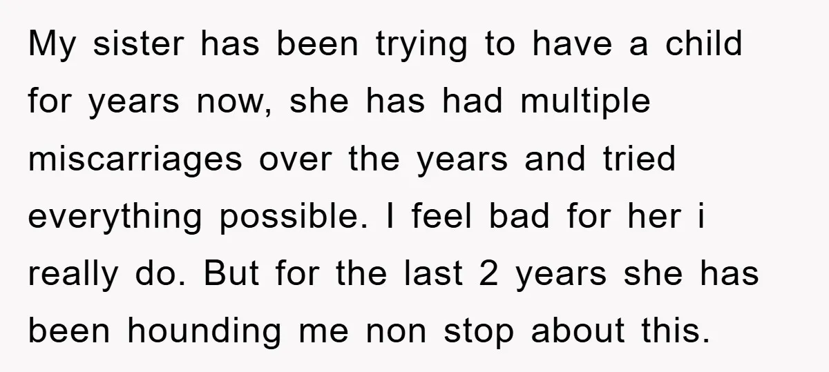 My sister has been trying to have a child for years now, she has had multiple miscarriages over the years and tried everything possible. I feel bad for her i...
