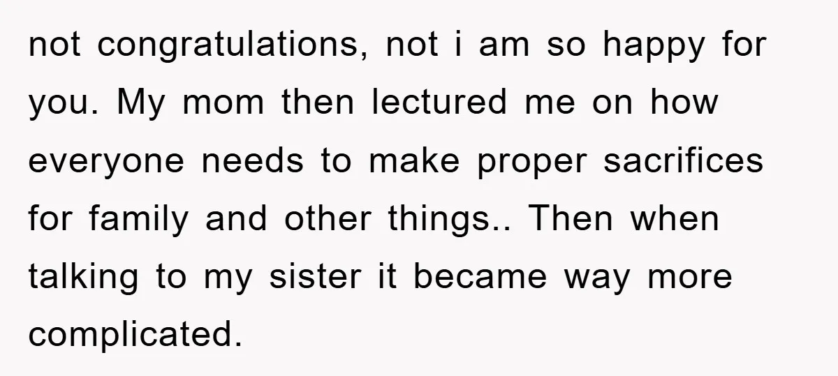 not congratulations, not i am so happy for you. My mom then lectured me on how everyone needs to make proper sacrifices for family and other things.. Then when talking...