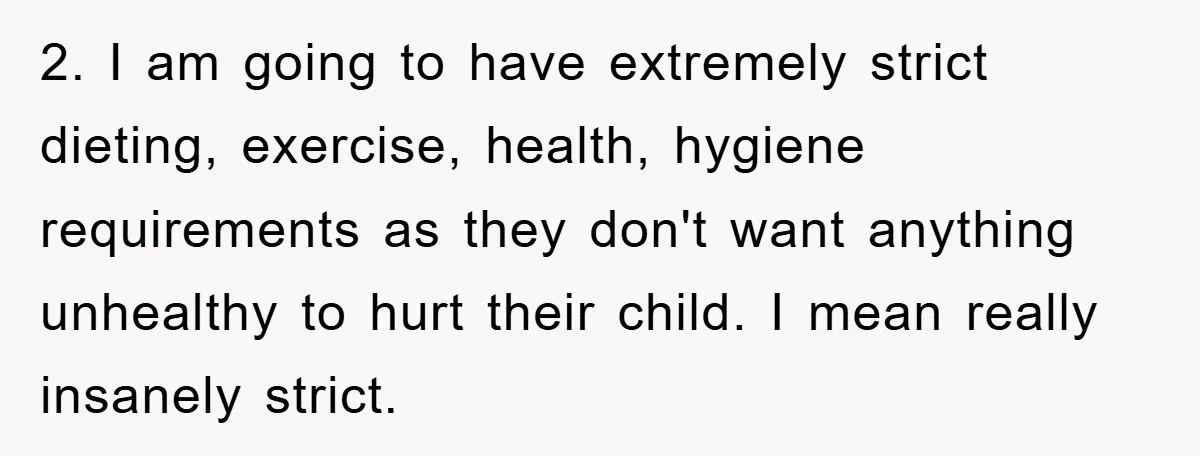 2. I am going to have extremely strict dieting, exercise, health, hygiene requirements as they don't want anything unhealthy to hurt their child. I mean really insanely strict.