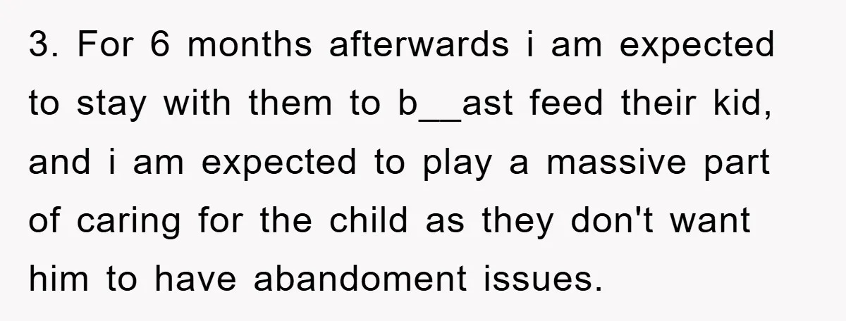 3. For 6 months afterwards i am expected to stay with them to b__ast feed their kid, and i am expected to play a massive part of caring for the...