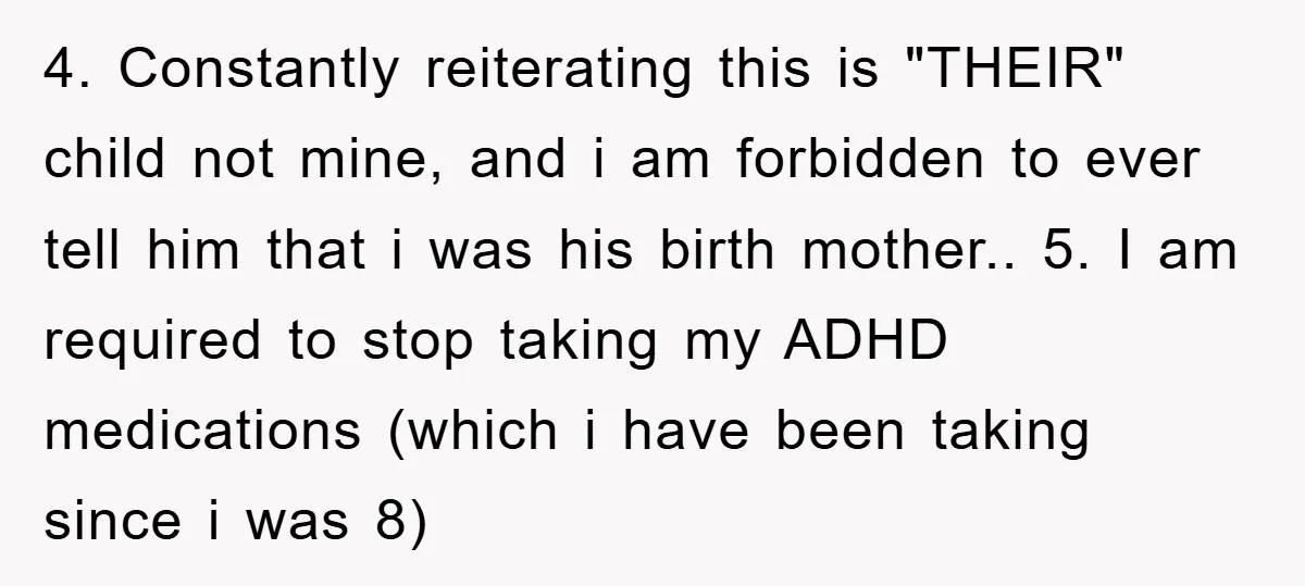 4. Constantly reiterating this is "THEIR" child not mine, and i am forbidden to ever tell him that i was his birth mother.. 5. I am required to stop taking...