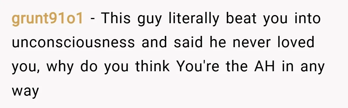 grunt91o1 − This guy literally beat you into unconsciousness and said he never loved you, why do you think You're the AH in any way