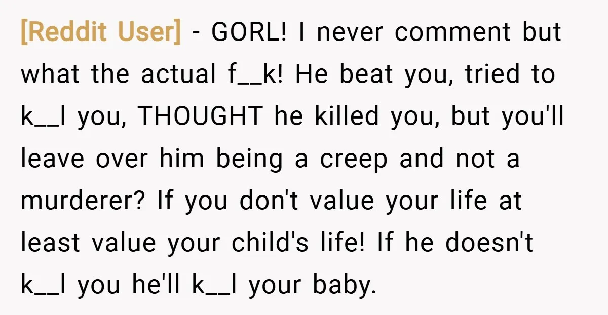 [Reddit User] − GORL! I never comment but what the actual f__k! He beat you, tried to k__l you, THOUGHT he killed you, but you'll leave over him being a...