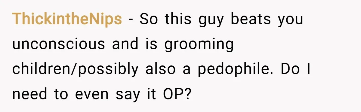 ThickintheNips − So this guy beats you unconscious and is grooming children/possibly also a pedophile. Do I need to even say it OP?