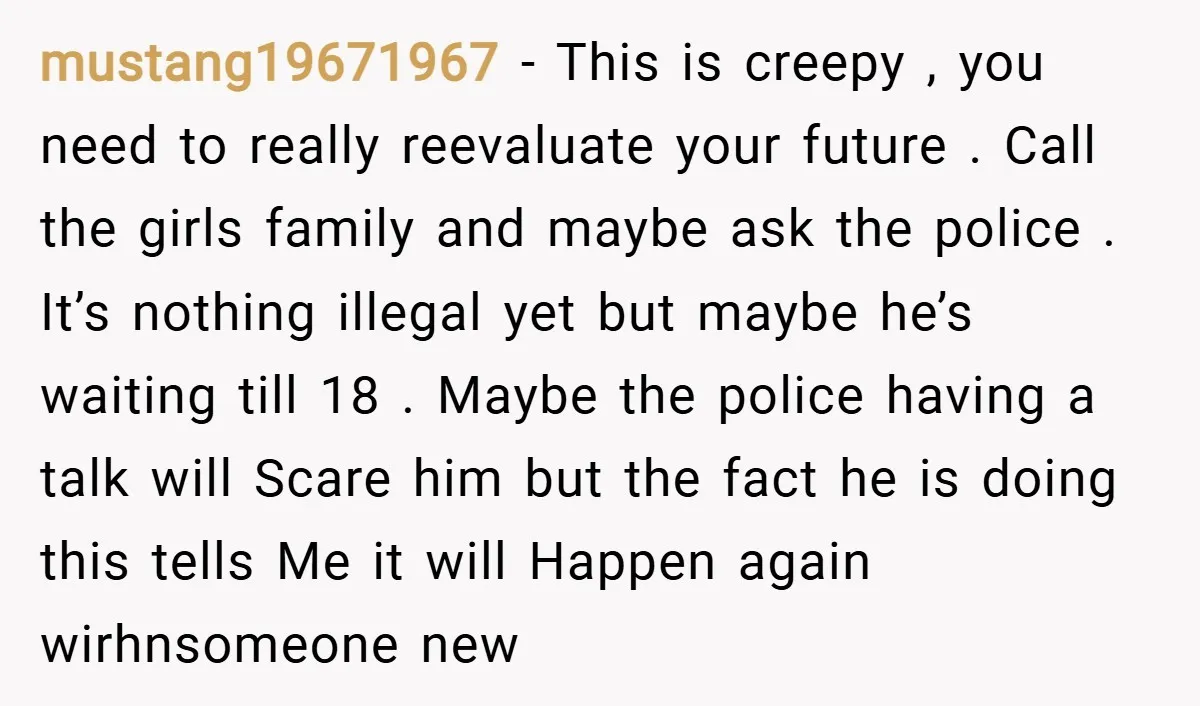 mustang19671967 − This is creepy , you need to really reevaluate your future . Call the girls family and maybe ask the police . It’s nothing illegal yet but maybe...