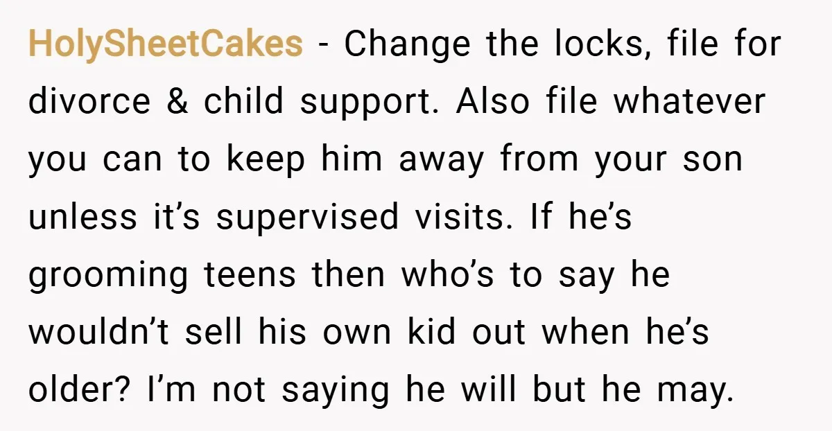 HolySheetCakes − Change the locks, file for divorce & child support. Also file whatever you can to keep him away from your son unless it’s supervised visits. If he’s grooming...