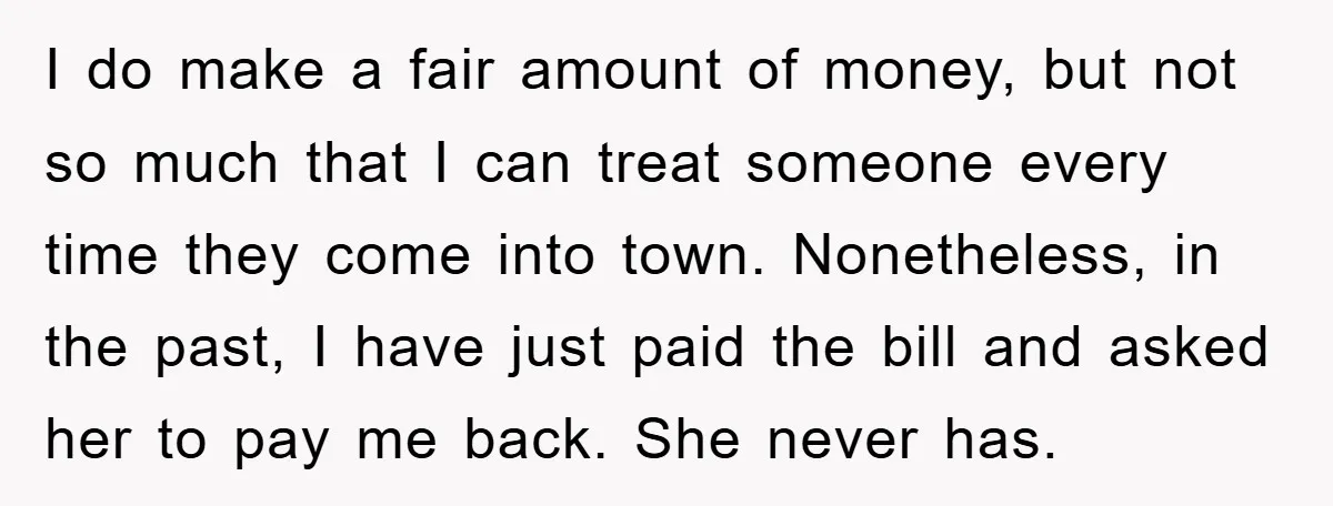 I do make a fair amount of money, but not so much that I can treat someone every time they come into town. Nonetheless, in the past, I have just...