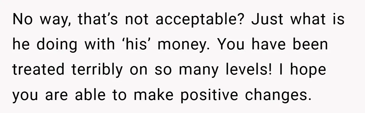 No way, that’s not acceptable? Just what is he doing with ‘his’ money. You have been treated terribly on so many levels! I hope you are able to make positive...