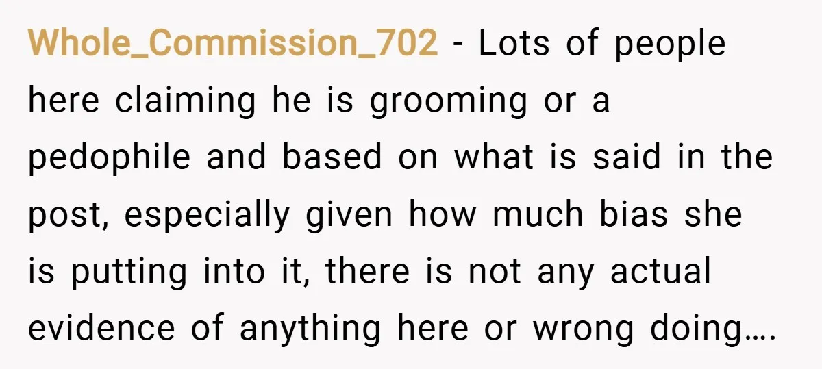 Whole_Commission_702 − Lots of people here claiming he is grooming or a pedophile and based on what is said in the post, especially given how much bias she is putting...