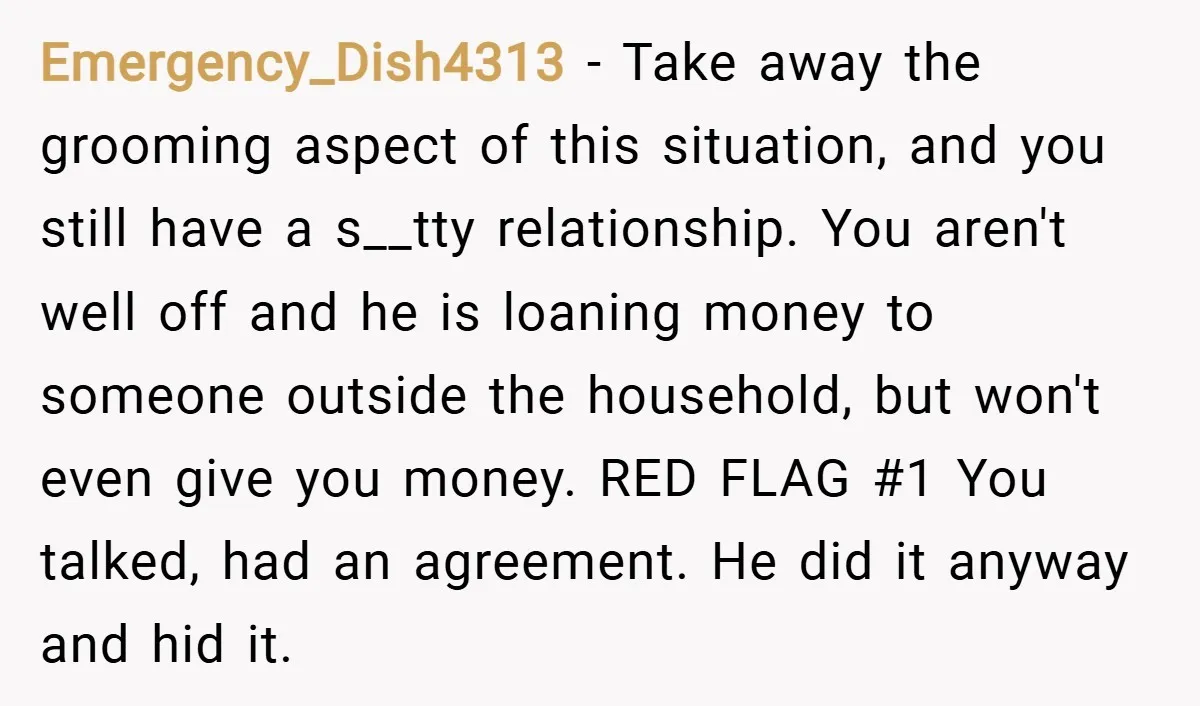 Emergency_Dish4313 − Take away the grooming aspect of this situation, and you still have a s__tty relationship. You aren't well off and he is loaning money to someone outside the...