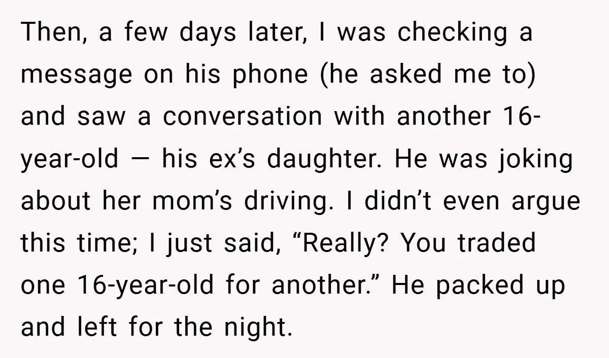 Then, a few days later, I was checking a message on his phone (he asked me to) and saw a conversation with another 16-year-old — his ex’s daughter. He was...