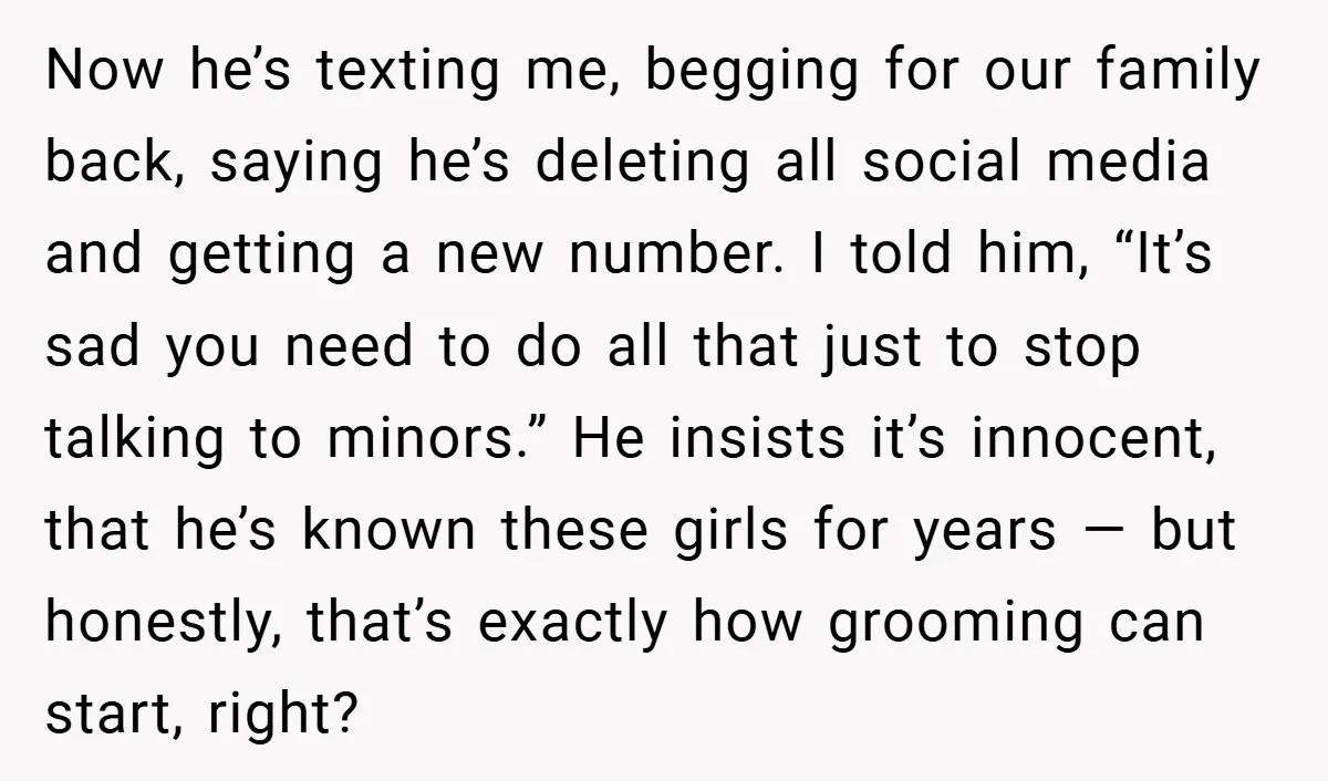 Now he’s texting me, begging for our family back, saying he’s deleting all social media and getting a new number. I told him, “It’s sad you need to do all...