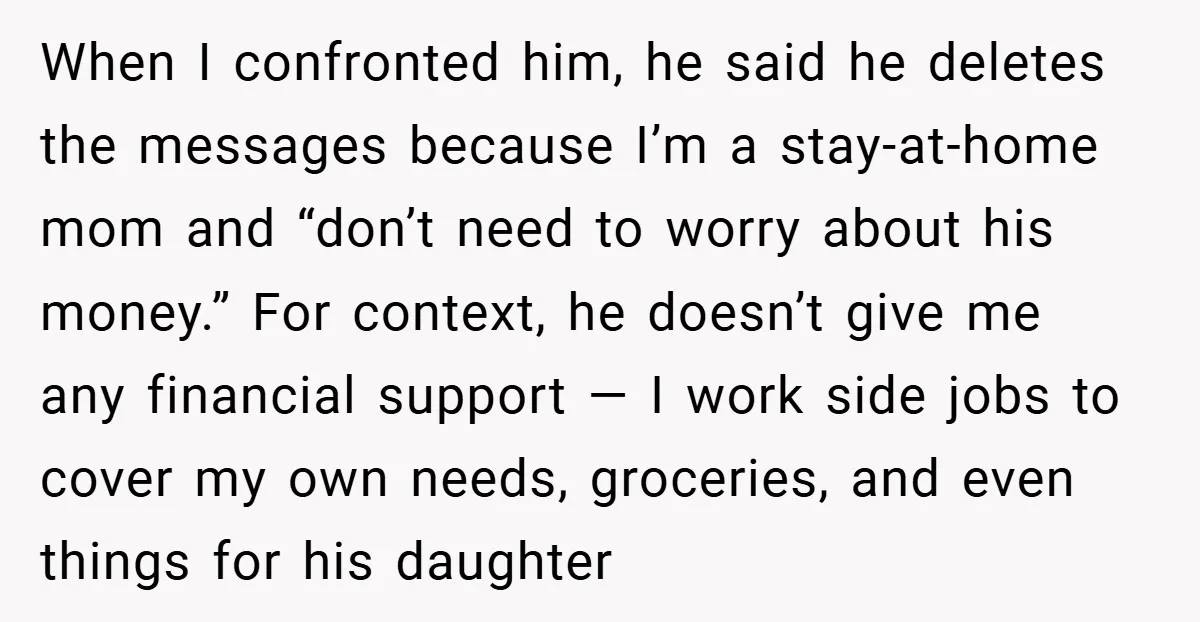 When I confronted him, he said he deletes the messages because I’m a stay-at-home mom and “don’t need to worry about his money.” For context, he doesn’t give me any...