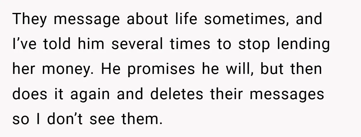 They message about life sometimes, and I’ve told him several times to stop lending her money. He promises he will, but then does it again and deletes their messages so...