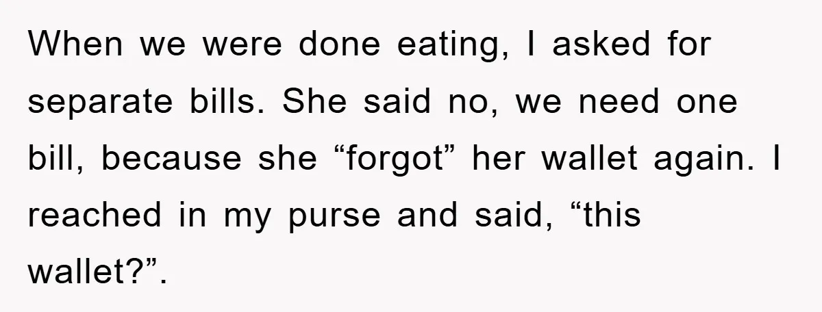 When we were done eating, I asked for separate bills. She said no, we need one bill, because she “forgot” her wallet again. I reached in my purse and said,...
