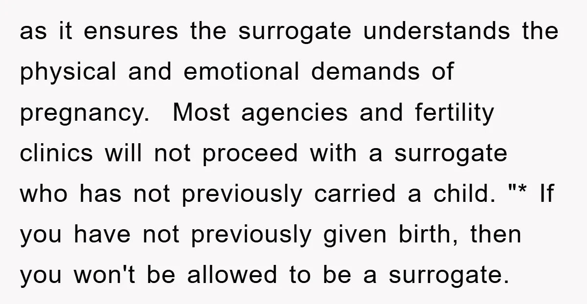 as it ensures the surrogate understands the physical and emotional demands of pregnancy. Most agencies and fertility clinics will not proceed with a surrogate who has not previously carried a...