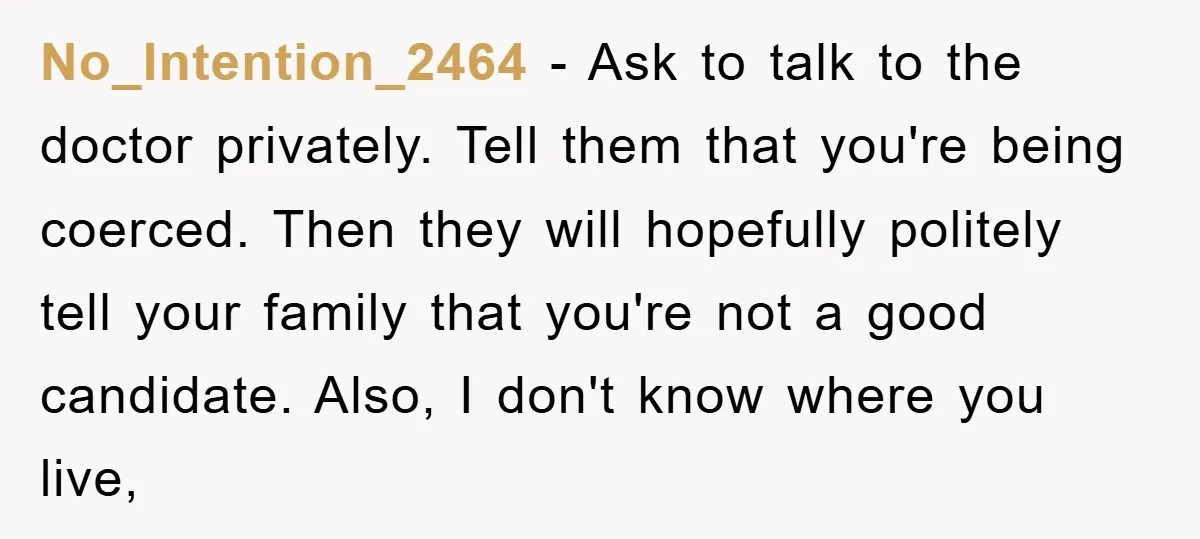 No_Intention_2464 − Ask to talk to the doctor privately. Tell them that you're being coerced. Then they will hopefully politely tell your family that you're not a good candidate. Also,...